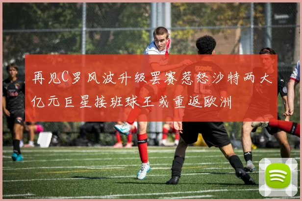 再见C罗风波升级罢赛惹怒沙特两大亿元巨星接班球王或重返欧洲